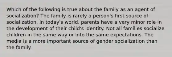 Which of the following is true about the family as an agent of socialization? The family is rarely a person's first source of socialization. In today's world, parents have a very minor role in the development of their child's identity. Not all families socialize children in the same way or into the same expectations. The media is a more important source of gender socialization than the family.