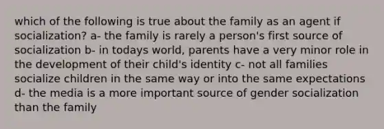 which of the following is true about the family as an agent if socialization? a- the family is rarely a person's first source of socialization b- in todays world, parents have a very minor role in the development of their child's identity c- not all families socialize children in the same way or into the same expectations d- the media is a more important source of gender socialization than the family