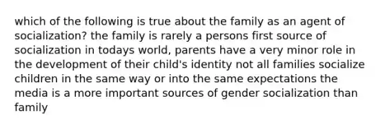 which of the following is true about the family as an agent of socialization? the family is rarely a persons first source of socialization in todays world, parents have a very minor role in the development of their child's identity not all families socialize children in the same way or into the same expectations the media is a more important sources of gender socialization than family