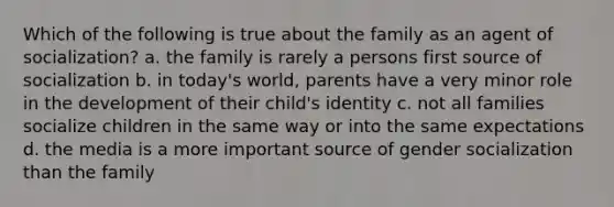 Which of the following is true about the family as an agent of socialization? a. the family is rarely a persons first source of socialization b. in today's world, parents have a very minor role in the development of their child's identity c. not all families socialize children in the same way or into the same expectations d. the media is a more important source of gender socialization than the family