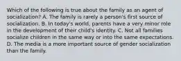 Which of the following is true about the family as an agent of socialization? A. The family is rarely a person's first source of socialization. B. In today's world, parents have a very minor role in the development of their child's identity. C. Not all families socialize children in the same way or into the same expectations. D. The media is a more important source of gender socialization than the family.