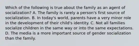 Which of the following is true about the family as an agent of socialization? A. The family is rarely a person's first source of socialization. B. In today's world, parents have a very minor role in the development of their child's identity. C. Not all families socialize children in the same way or into the same expectations. D. The media is a more important source of gender socialization than the family.