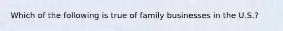 Which of the following is true of family businesses in the U.S.?