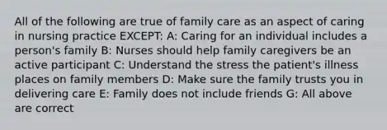 All of the following are true of family care as an aspect of caring in nursing practice EXCEPT: A: Caring for an individual includes a person's family B: Nurses should help family caregivers be an active participant C: Understand the stress the patient's illness places on family members D: Make sure the family trusts you in delivering care E: Family does not include friends G: All above are correct