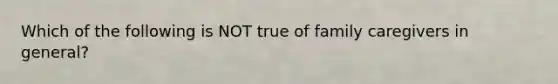 Which of the following is NOT true of family caregivers in general?