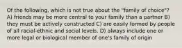 Of the following, which is not true about the "family of choice"? A) friends may be more central to your family than a partner B) they must be actively constructed C) are easily formed by people of all racial-ethnic and social levels. D) always include one or more legal or biological member of one's family of origin