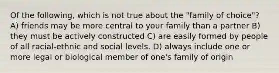 Of the following, which is not true about the "family of choice"? A) friends may be more central to your family than a partner B) they must be actively constructed C) are easily formed by people of all racial-ethnic and social levels. D) always include one or more legal or biological member of one's family of origin