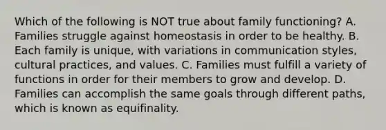 Which of the following is NOT true about family functioning? A. Families struggle against homeostasis in order to be healthy. B. Each family is unique, with variations in communication styles, cultural practices, and values. C. Families must fulfill a variety of functions in order for their members to grow and develop. D. Families can accomplish the same goals through different paths, which is known as equifinality.