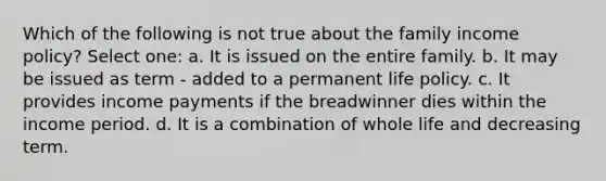 Which of the following is not true about the family income policy? Select one: a. It is issued on the entire family. b. It may be issued as term - added to a permanent life policy. c. It provides income payments if the breadwinner dies within the income period. d. It is a combination of whole life and decreasing term.