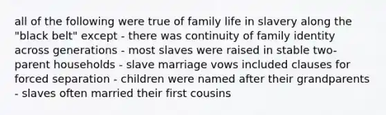 all of the following were true of family life in slavery along the "black belt" except - there was continuity of family identity across generations - most slaves were raised in stable two-parent households - slave marriage vows included clauses for forced separation - children were named after their grandparents - slaves often married their first cousins