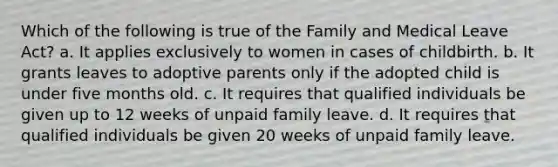 Which of the following is true of the Family and Medical Leave Act? a. It applies exclusively to women in cases of childbirth. b. It grants leaves to adoptive parents only if the adopted child is under five months old. c. It requires that qualified individuals be given up to 12 weeks of unpaid family leave. d. It requires that qualified individuals be given 20 weeks of unpaid family leave.