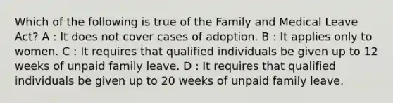 Which of the following is true of the Family and Medical Leave Act? A : It does not cover cases of adoption. B : It applies only to women. C : It requires that qualified individuals be given up to 12 weeks of unpaid family leave. D : It requires that qualified individuals be given up to 20 weeks of unpaid family leave.