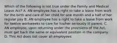 Which of the following is not true under the Family and Medical Leave Act? A. AN employee has a right to take a leave from work for the birth and care of her child for one month and a half of her regular pay B. AN employee has a right to take a leave from work for twelve workweeks to care for his/her seriously ill parent. C. AN employee, upon returning under the provisions of the Act, must get back the same or equivalent position in the company. D. This Act does not cover all employees