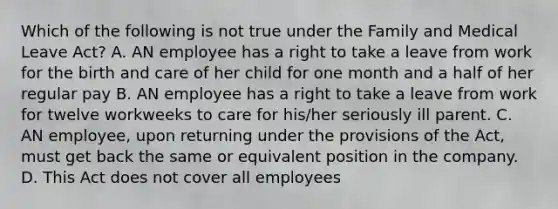 Which of the following is not true under the Family and Medical Leave Act? A. AN employee has a right to take a leave from work for the birth and care of her child for one month and a half of her regular pay B. AN employee has a right to take a leave from work for twelve workweeks to care for his/her seriously ill parent. C. AN employee, upon returning under the provisions of the Act, must get back the same or equivalent position in the company. D. This Act does not cover all employees