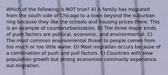 Which of the following is NOT true? A) A family has migrated from the south side of Chicago to a town beyond the suburban ring because they like the schools and housing prices there. This is an example of counterurbanization. B) The three major kinds of push factors are political, economic, and environmental. C) The most common environmental threat to people comes from too much or too little water. D) Most migration occurs because of a combination of push and pull factors. E) Countries with slow population growth but strong economies commonly experience out-migration.