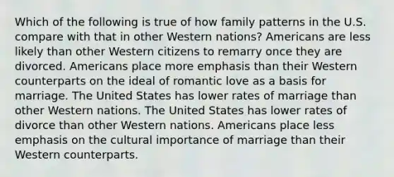 Which of the following is true of how family patterns in the U.S. compare with that in other Western nations? Americans are less likely than other Western citizens to remarry once they are divorced. Americans place more emphasis than their Western counterparts on the ideal of romantic love as a basis for marriage. The United States has lower rates of marriage than other Western nations. The United States has lower rates of divorce than other Western nations. Americans place less emphasis on the cultural importance of marriage than their Western counterparts.