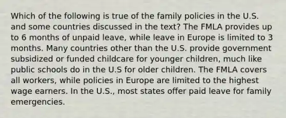 Which of the following is true of the family policies in the U.S. and some countries discussed in the text? The FMLA provides up to 6 months of unpaid leave, while leave in Europe is limited to 3 months. Many countries other than the U.S. provide government subsidized or funded childcare for younger children, much like public schools do in the U.S for older children. The FMLA covers all workers, while policies in Europe are limited to the highest wage earners. In the U.S., most states offer paid leave for family emergencies.