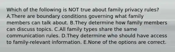 Which of the following is NOT true about family privacy rules? A.There are boundary conditions governing what family members can talk about. B.They determine how family members can discuss topics. C.All family types share the same communication rules. D.They determine who should have access to family-relevant information. E.None of the options are correct.