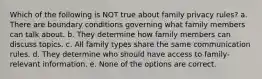 Which of the following is NOT true about family privacy rules? a. There are boundary conditions governing what family members can talk about. b. They determine how family members can discuss topics. c. All family types share the same communication rules. d. They determine who should have access to family-relevant information. e. None of the options are correct.