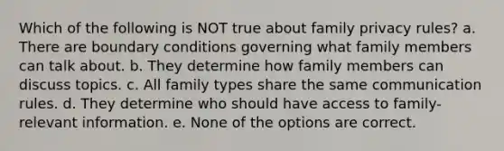 Which of the following is NOT true about family privacy rules? a. There are boundary conditions governing what family members can talk about. b. They determine how family members can discuss topics. c. All family types share the same communication rules. d. They determine who should have access to family-relevant information. e. None of the options are correct.