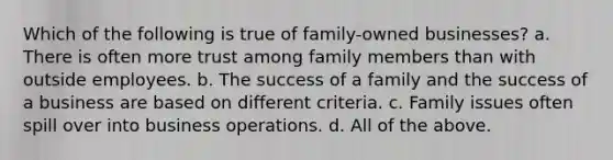 Which of the following is true of family-owned businesses? a. There is often more trust among family members than with outside employees. b. The success of a family and the success of a business are based on different criteria. c. Family issues often spill over into business operations. d. All of the above.