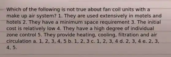 Which of the following is not true about fan coil units with a make up air system? 1. They are used extensively in motels and hotels 2. They have a minimum space requirement 3. The initial cost is relatively low 4. They have a high degree of individual zone control 5. They provide heating, cooling, filtration and air circulation a. 1, 2, 3, 4, 5 b. 1, 2, 3 c. 1, 2, 3, 4 d. 2, 3, 4 e. 2, 3, 4, 5.