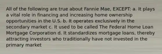 All of the following are true about Fannie Mae, EXCEPT: a. It plays a vital role in financing and increasing home ownership opportunities in the U.S. b. It operates exclusively in the secondary market c. It used to be called The Federal Home Loan Mortgage Corporation d. It standardizes mortgage loans, thereby attracting investors who traditionally have not invested in the primary market