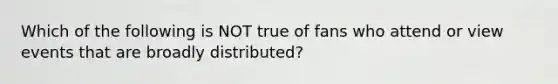 Which of the following is NOT true of fans who attend or view events that are broadly distributed?