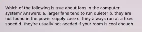 Which of the following is true about fans in the computer system? Answers: a. larger fans tend to run quieter b. they are not found in the power supply case c. they always run at a fixed speed d. they're usually not needed if your room is cool enough