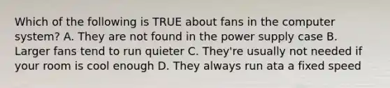 Which of the following is TRUE about fans in the computer system? A. They are not found in the power supply case B. Larger fans tend to run quieter C. They're usually not needed if your room is cool enough D. They always run ata a fixed speed