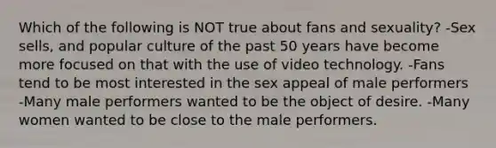 Which of the following is NOT true about fans and sexuality? -Sex sells, and popular culture of the past 50 years have become more focused on that with the use of video technology. -Fans tend to be most interested in the sex appeal of male performers -Many male performers wanted to be the object of desire. -Many women wanted to be close to the male performers.