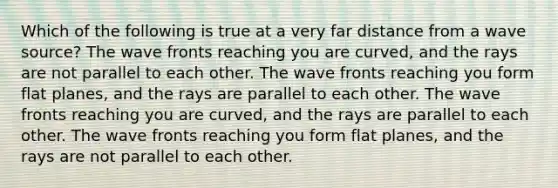 Which of the following is true at a very far distance from a wave source? The wave fronts reaching you are curved, and the rays are not parallel to each other. The wave fronts reaching you form flat planes, and the rays are parallel to each other. The wave fronts reaching you are curved, and the rays are parallel to each other. The wave fronts reaching you form flat planes, and the rays are not parallel to each other.