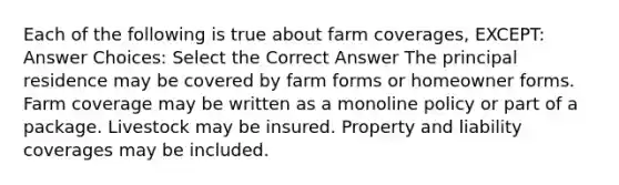 Each of the following is true about farm coverages, EXCEPT: Answer Choices: Select the Correct Answer The principal residence may be covered by farm forms or homeowner forms. Farm coverage may be written as a monoline policy or part of a package. Livestock may be insured. Property and liability coverages may be included.