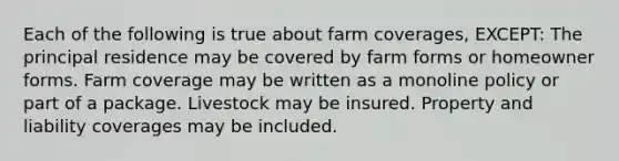 Each of the following is true about farm coverages, EXCEPT: The principal residence may be covered by farm forms or homeowner forms. Farm coverage may be written as a monoline policy or part of a package. Livestock may be insured. Property and liability coverages may be included.