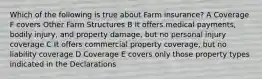 Which of the following is true about Farm insurance? A Coverage F covers Other Farm Structures B It offers medical payments, bodily injury, and property damage, but no personal injury coverage C It offers commercial property coverage, but no liability coverage D Coverage E covers only those property types indicated in the Declarations