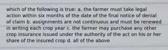 which of the following is true: a. the farmer must take legal action within six months of the date of the final notice of denial of claim b. assignments are not continuous and must be renewed in writing each crop year c. the farmer may purchase any other crop insurance issued under the authority of the act on his or her share of the insured crop d. all of the above