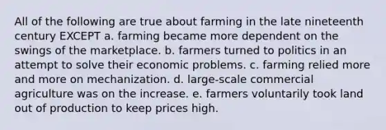 All of the following are true about farming in the late nineteenth century EXCEPT a. farming became more dependent on the swings of the marketplace. b. farmers turned to politics in an attempt to solve their economic problems. c. farming relied more and more on mechanization. d. large-scale commercial agriculture was on the increase. e. farmers voluntarily took land out of production to keep prices high.