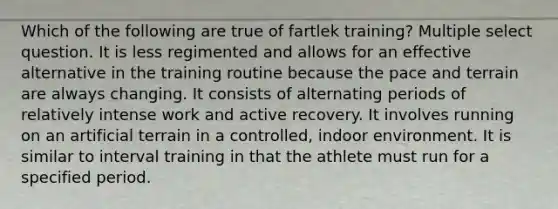 Which of the following are true of fartlek training? Multiple select question. It is less regimented and allows for an effective alternative in the training routine because the pace and terrain are always changing. It consists of alternating periods of relatively intense work and active recovery. It involves running on an artificial terrain in a controlled, indoor environment. It is similar to interval training in that the athlete must run for a specified period.