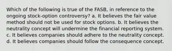 Which of the following is true of the FASB, in reference to the ongoing stock-option controversy? a. It believes the fair value method should not be used for stock options. b. It believes the neutrality concept will undermine the financial reporting system. c. It believes companies should adhere to the neutrality concept. d. It believes companies should follow the consequence concept.