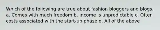 Which of the following are true about fashion bloggers and blogs. a. Comes with much freedom b. Income is unpredictable c. Often costs associated with the start-up phase d. All of the above