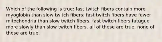 Which of the following is true: fast twitch fibers contain more myoglobin than slow twitch fibers, fast twitch fibers have fewer mitochondria than slow twitch fibers, fast twitch fibers fatugue more slowly than slow twitch fibers, all of these are true, none of these are true.