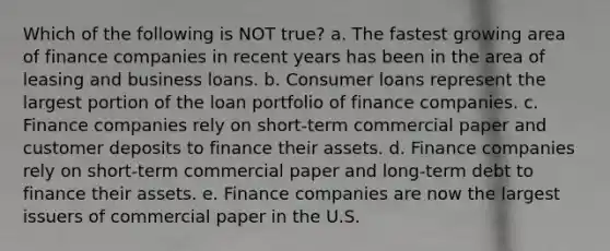 Which of the following is NOT true? a. The fastest growing area of finance companies in recent years has been in the area of leasing and business loans. b. Consumer loans represent the largest portion of the loan portfolio of finance companies. c. Finance companies rely on short-term commercial paper and customer deposits to finance their assets. d. Finance companies rely on short-term commercial paper and long-term debt to finance their assets. e. Finance companies are now the largest issuers of commercial paper in the U.S.