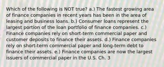 Which of the following is NOT true? a.) The fastest growing area of finance companies in recent years has been in the area of leasing and business loans. b.) Consumer loans represent the largest portion of the loan portfolio of finance companies. c.) Finance companies rely on short-term commercial paper and customer deposits to finance their assets. d.) Finance companies rely on short-term commercial paper and long-term debt to finance their assets. e.) Finance companies are now the largest issuers of commercial paper in the U.S. Ch. 3