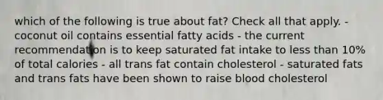 which of the following is true about fat? Check all that apply. - coconut oil contains essential fatty acids - the current recommendation is to keep saturated fat intake to less than 10% of total calories - all trans fat contain cholesterol - saturated fats and trans fats have been shown to raise blood cholesterol