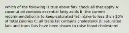 Which of the following is true about fat? check all that apply A: coconut oil contains essential fatty acids B: the current recommendation is to keep saturated fat intake to less than 10% of total calories C: all trans fat contains cholesterol D: saturated fats and trans fats have been shown to raise blood cholesterol