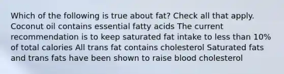 Which of the following is true about fat? Check all that apply. Coconut oil contains essential fatty acids The current recommendation is to keep saturated fat intake to less than 10% of total calories All trans fat contains cholesterol Saturated fats and trans fats have been shown to raise blood cholesterol