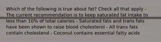 Which of the following is true about fat? Check all that apply - The current recommendation is to keep saturated fat intake to less than 10% of total calories - Saturated fats and trans fats have been shown to raise blood cholesterol - All trans fats contain cholesterol - Coconut contains essential fatty acids