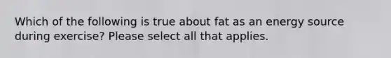 Which of the following is true about fat as an energy source during exercise? Please select all that applies.