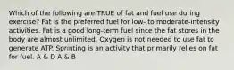 Which of the following are TRUE of fat and fuel use during exercise? Fat is the preferred fuel for low- to moderate-intensity activities. Fat is a good long-term fuel since the fat stores in the body are almost unlimited. Oxygen is not needed to use fat to generate ATP. Sprinting is an activity that primarily relies on fat for fuel. A & D A & B