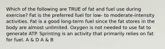 Which of the following are TRUE of fat and fuel use during exercise? Fat is the preferred fuel for low- to moderate-intensity activities. Fat is a good long-term fuel since the fat stores in the body are almost unlimited. Oxygen is not needed to use fat to generate ATP. Sprinting is an activity that primarily relies on fat for fuel. A & D A & B